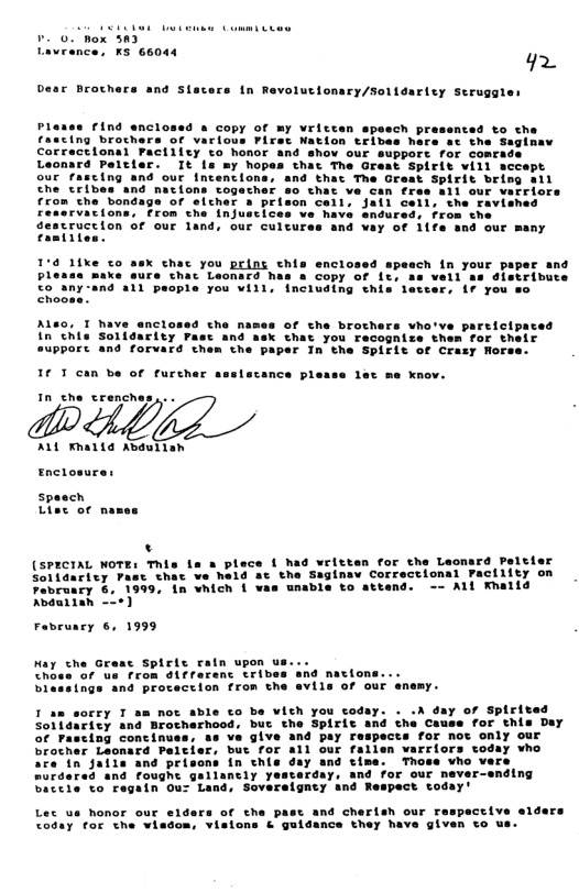 v 0. hox 3n3) Lavrence, KS 66044 g2 Dear Brochers and sia @ in Revolucionary/Soltdariey Seruggles Plesse Find enclossd s copy of my Vritten speech prasenced to the fascing brochers of various Piret Nation tribes hare ac the Saglnaw Correctional Factiley to honor and shov our suppore for comra: elcter. It fa my hope 10 1ike co p. X chac you pelng chis enclosed spe: e make sure cthac Leonard has a copy of i, all people you vill, ncluding this leteers 17 you nclosed che mames of the brothers vho’ve particl rity Fasc and aek chat you recognize them for their suppOST and forvard them the paper Tn the Spifit of Crazy Rorss. I T can be of furcher ssslecance plesse lat me knov. In che crenches,.. ALL Khatta Abauiian Enclosures (SPECIAL WOTE: This ts £ had written for the Leonard Peltier 1 Solidaricy pasc that ve hald at the Saginav Correctional Pacility on ebruacy 6. 1999, 1n vhich { vas unable to attend. -- ALl Khalld Abduilan -o¢) Fabruacy 6, 1999 Hay che Greae Choss of us from di¢ferenc crib blessings and procection from the avils of our enemy. T am sorry T am not able to be vith you coday. . .A day of Spirfta Ficy and Brocherhood, buc the Spirit and the Cause for this Day ’va give and pay respects for not only our x fallen varriors today vho Thoa: Lec us honor our elders of the past and cherish our respactive slders <oday for the visdom, vislons & guldance they have given to